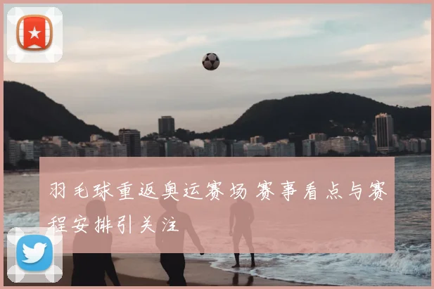 羽毛球重返奥运赛场 赛事看点与赛程安排引关注