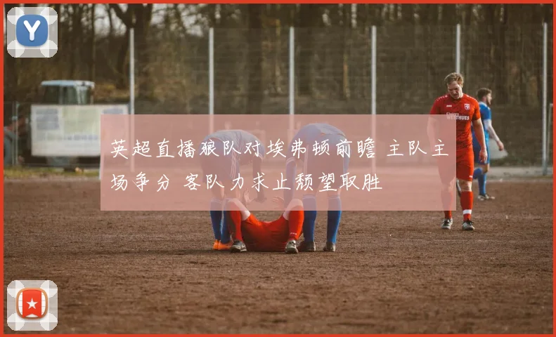 英超直播狼队对埃弗顿前瞻 主队主场争分 客队力求止颓望取胜