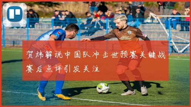 贺炜解说中国队冲击世预赛关键战赛后点评引发关注